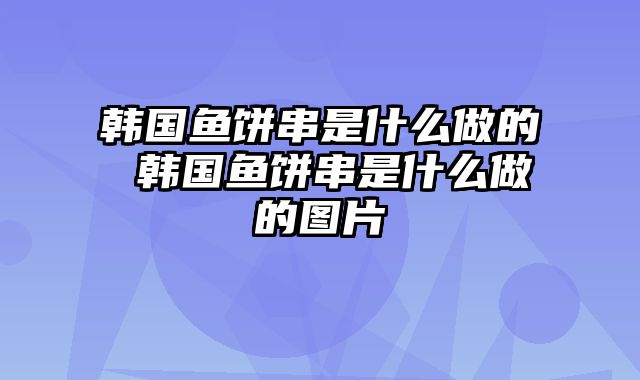 韩国鱼饼串是什么做的 韩国鱼饼串是什么做的图片