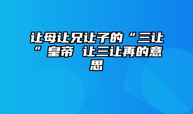 让母让兄让子的“三让”皇帝 让三让再的意思