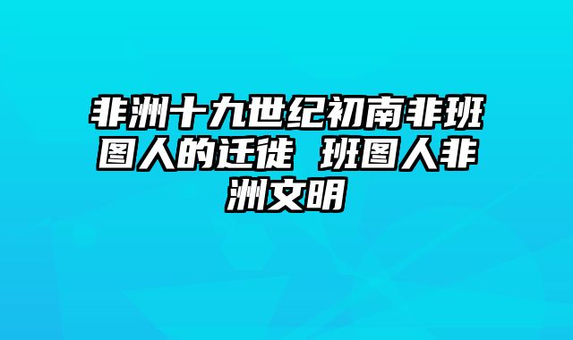 非洲十九世纪初南非班图人的迁徙 班图人非洲文明