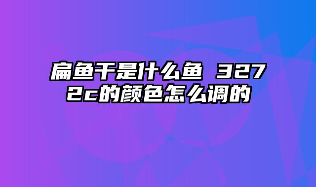 扁鱼干是什么鱼 3272c的颜色怎么调的