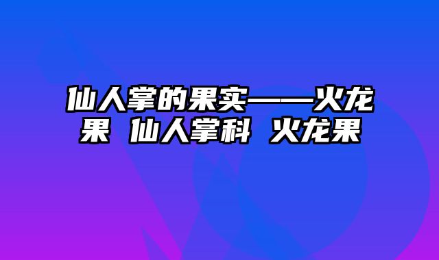 仙人掌的果实——火龙果 仙人掌科 火龙果