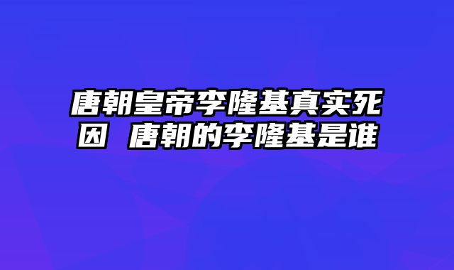 唐朝皇帝李隆基真实死因 唐朝的李隆基是谁