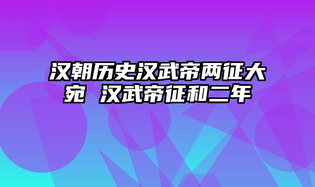 汉朝历史汉武帝两征大宛 汉武帝征和二年