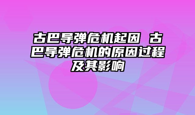 古巴导弹危机起因 古巴导弹危机的原因过程及其影响