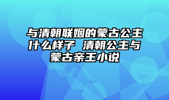 与清朝联姻的蒙古公主什么样子 清朝公主与蒙古亲王小说