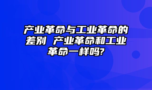 产业革命与工业革命的差别 产业革命和工业革命一样吗?