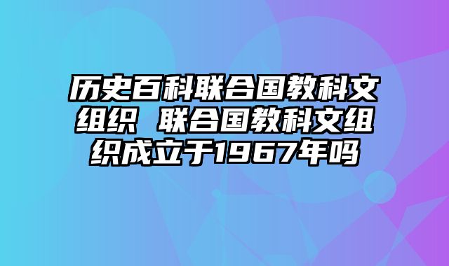 历史百科联合国教科文组织 联合国教科文组织成立于1967年吗