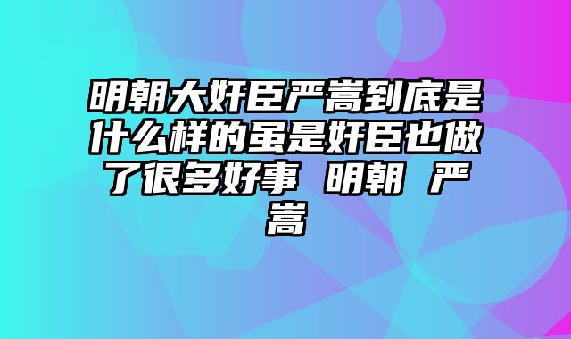 明朝大奸臣严嵩到底是什么样的虽是奸臣也做了很多好事 明朝 严嵩