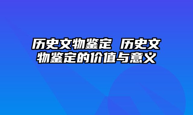 历史文物鉴定 历史文物鉴定的价值与意义