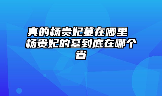 真的杨贵妃墓在哪里 杨贵妃的墓到底在哪个省