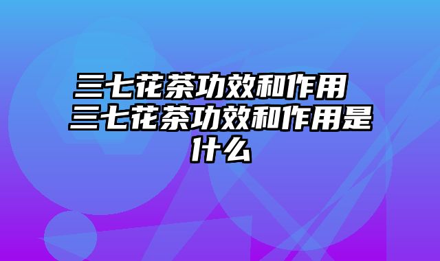 三七花茶功效和作用 三七花茶功效和作用是什么