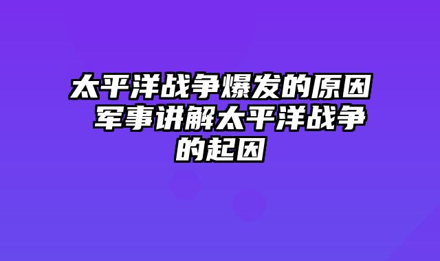 太平洋战争爆发的原因 军事讲解太平洋战争的起因