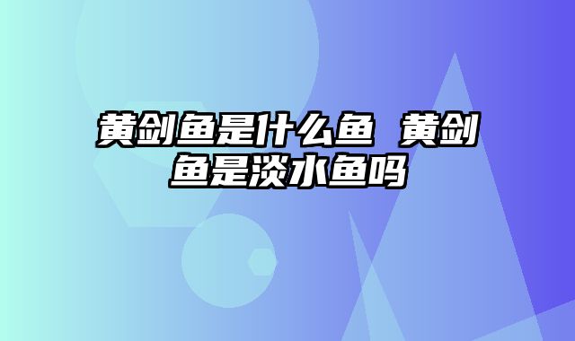 黄剑鱼是什么鱼 黄剑鱼是淡水鱼吗