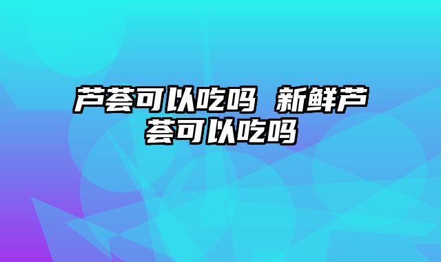 芦荟可以吃吗 新鲜芦荟可以吃吗