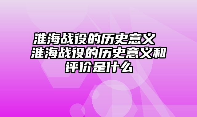 淮海战役的历史意义 淮海战役的历史意义和评价是什么