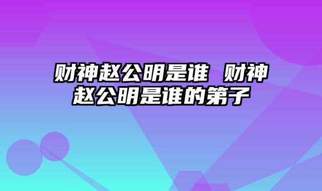 财神赵公明是谁 财神赵公明是谁的第子