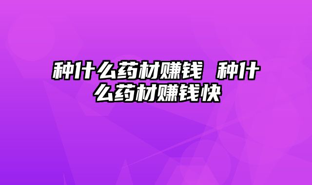 种什么药材赚钱 种什么药材赚钱快