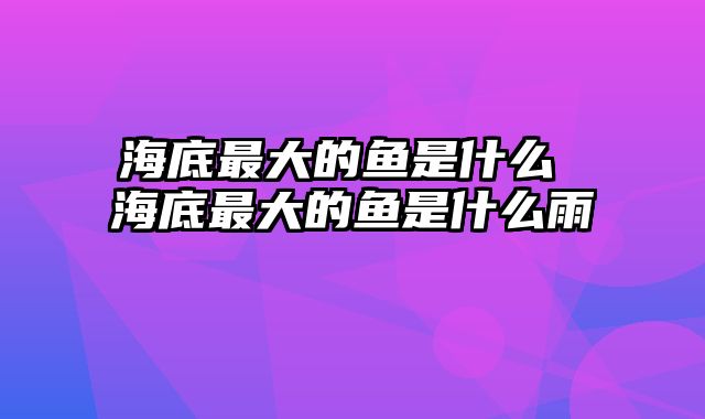 海底最大的鱼是什么 海底最大的鱼是什么雨