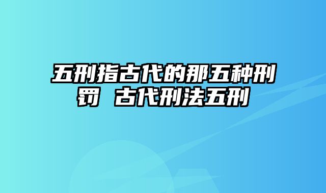 五刑指古代的那五种刑罚 古代刑法五刑