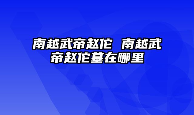 南越武帝赵佗 南越武帝赵佗墓在哪里