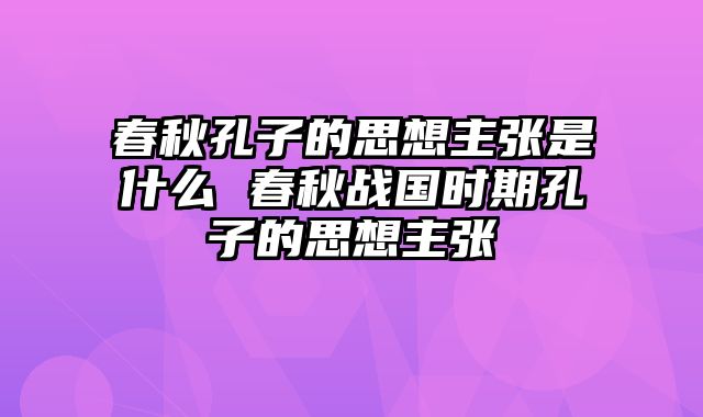 春秋孔子的思想主张是什么 春秋战国时期孔子的思想主张