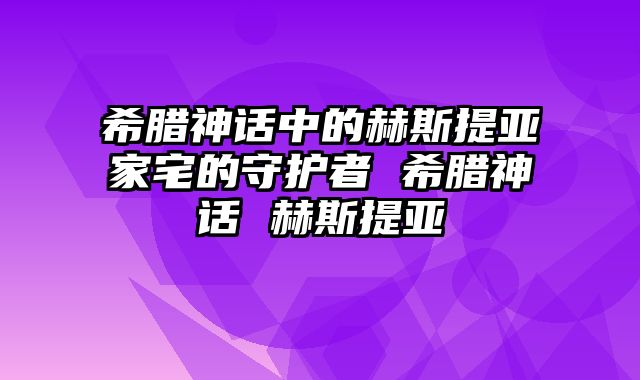 希腊神话中的赫斯提亚家宅的守护者 希腊神话 赫斯提亚