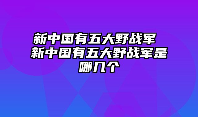 新中国有五大野战军 新中国有五大野战军是哪几个