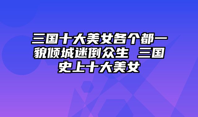 三国十大美女各个都一貌倾城迷倒众生 三国史上十大美女