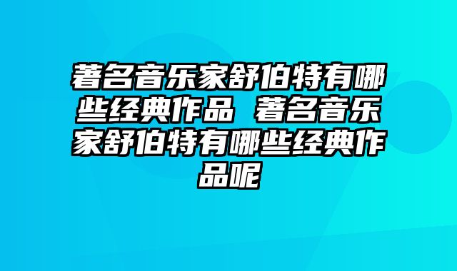 著名音乐家舒伯特有哪些经典作品 著名音乐家舒伯特有哪些经典作品呢