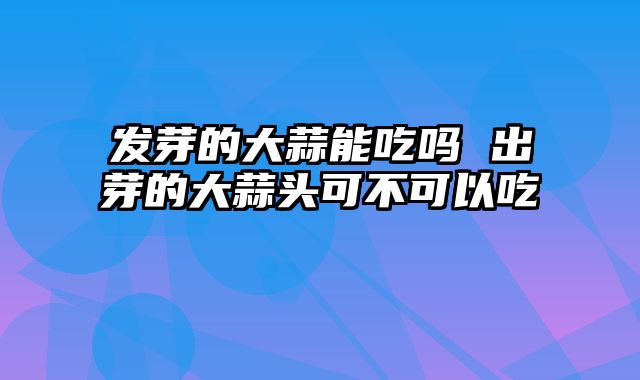 发芽的大蒜能吃吗 出芽的大蒜头可不可以吃