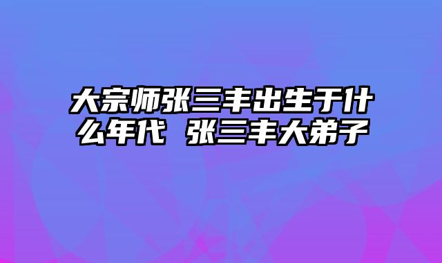 大宗师张三丰出生于什么年代 张三丰大弟子