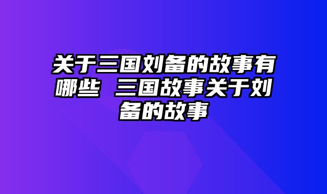 关于三国刘备的故事有哪些 三国故事关于刘备的故事