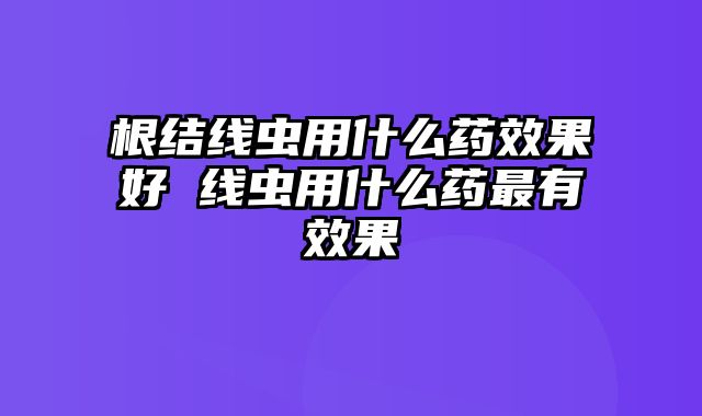 根结线虫用什么药效果好 线虫用什么药最有效果