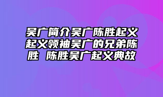 吴广简介吴广陈胜起义起义领袖吴广的兄弟陈胜 陈胜吴广起义典故