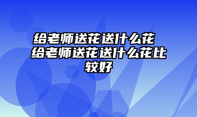 给老师送花送什么花 给老师送花送什么花比较好