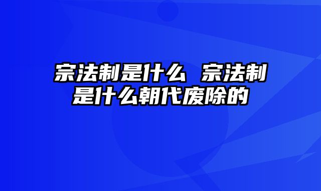 宗法制是什么 宗法制是什么朝代废除的