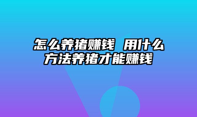 怎么养猪赚钱 用什么方法养猪才能赚钱