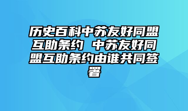 历史百科中苏友好同盟互助条约 中苏友好同盟互助条约由谁共同签署