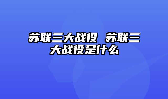 苏联三大战役 苏联三大战役是什么