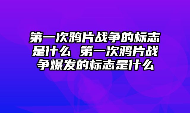 第一次鸦片战争的标志是什么 第一次鸦片战争爆发的标志是什么