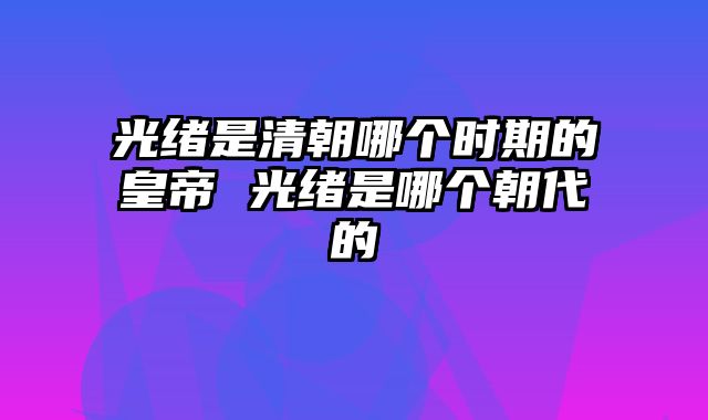 光绪是清朝哪个时期的皇帝 光绪是哪个朝代的