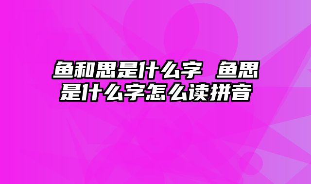 鱼和思是什么字 鱼思是什么字怎么读拼音