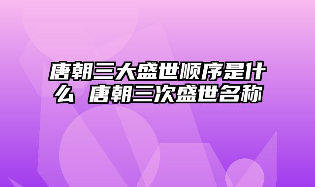 唐朝三大盛世顺序是什么 唐朝三次盛世名称