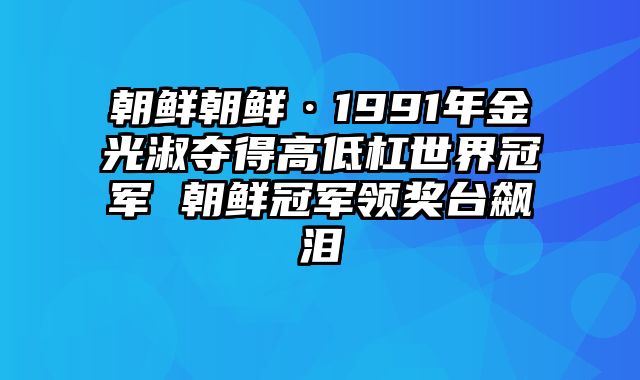 朝鲜朝鲜·1991年金光淑夺得高低杠世界冠军 朝鲜冠军领奖台飙泪