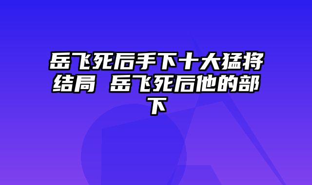 岳飞死后手下十大猛将结局 岳飞死后他的部下