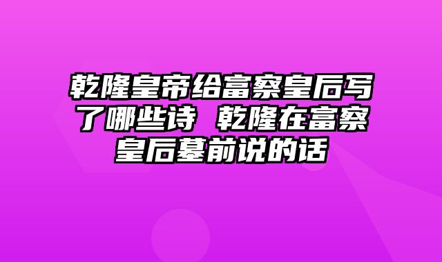 乾隆皇帝给富察皇后写了哪些诗 乾隆在富察皇后墓前说的话