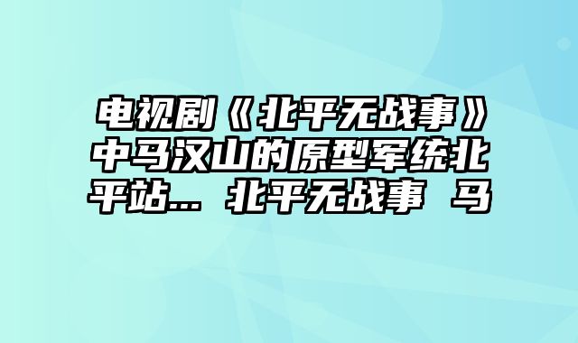 电视剧《北平无战事》中马汉山的原型军统北平站... 北平无战事 马