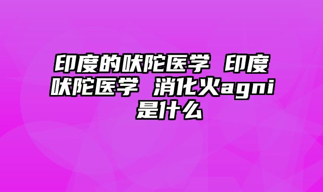 印度的吠陀医学 印度吠陀医学 消化火agni 是什么