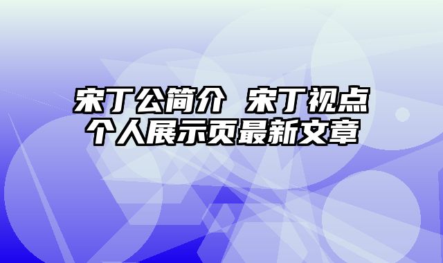 宋丁公简介 宋丁视点个人展示页最新文章