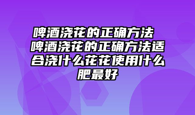 啤酒浇花的正确方法 啤酒浇花的正确方法适合浇什么花花使用什么肥最好